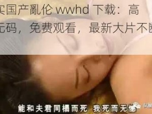 真实国产亂伦 wwhd 下载：高清无码，免费观看，最新大片不断更新