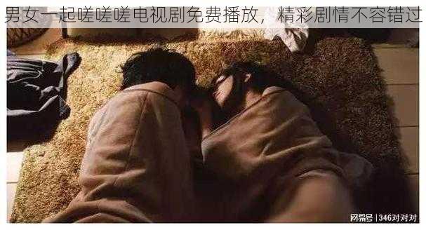 男女一起嗟嗟嗟电视剧免费播放，精彩剧情不容错过