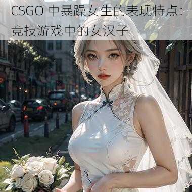 CSGO 中暴躁女生的表现特点：竞技游戏中的女汉子