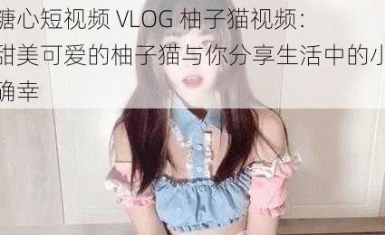 糖心短视频 VLOG 柚子猫视频：甜美可爱的柚子猫与你分享生活中的小确幸