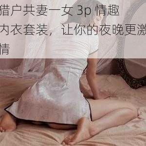 猎户共妻一女 3p 情趣内衣套装，让你的夜晚更激情