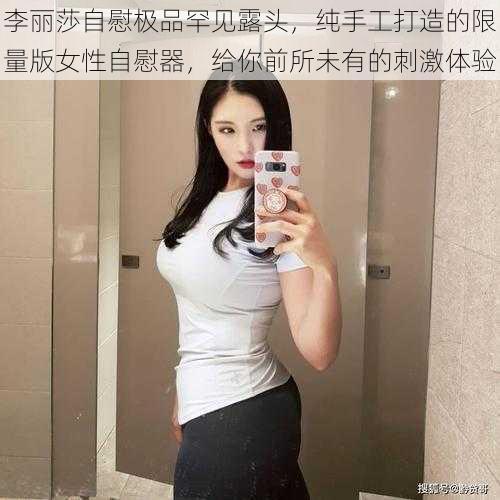 李丽莎自慰极品罕见露头，纯手工打造的限量版女性自慰器，给你前所未有的刺激体验