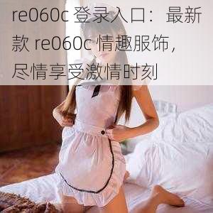 re060c 登录入口：最新款 re060c 情趣服饰，尽情享受激情时刻