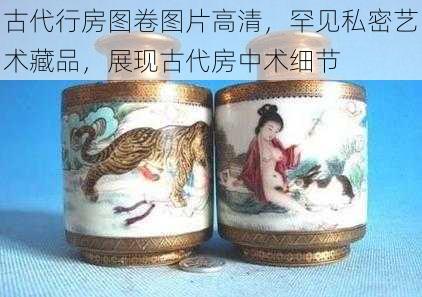 古代行房图卷图片高清，罕见私密艺术藏品，展现古代房中术细节